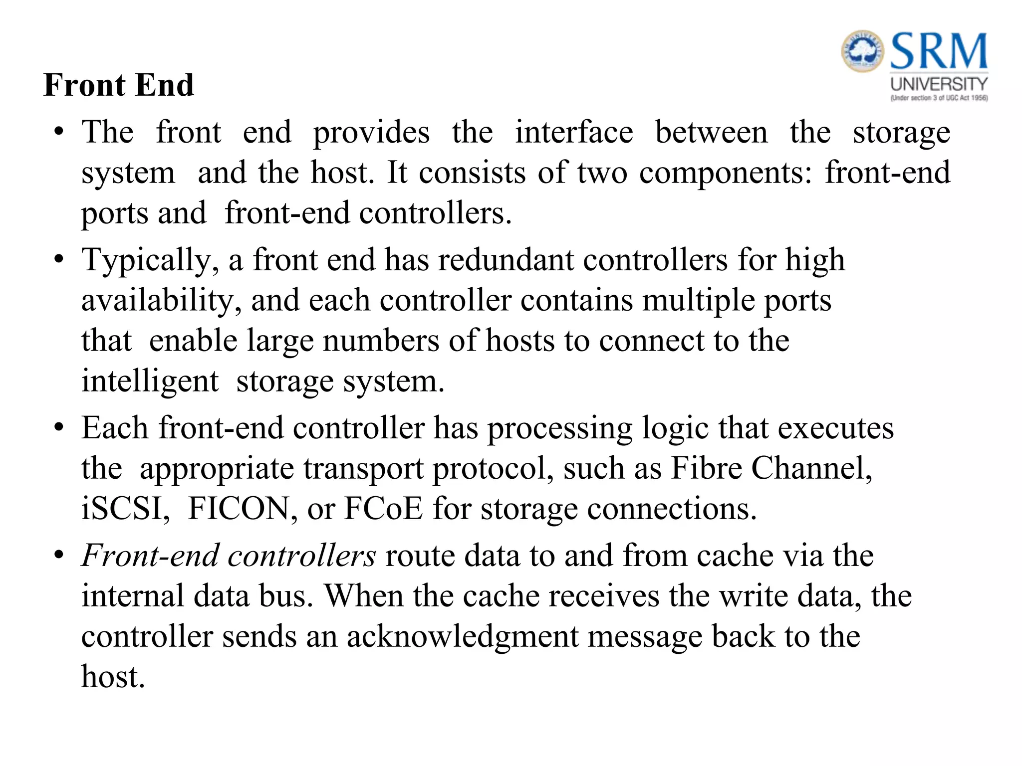Front End
• The front end provides the interface between the storage
system and the host. It consists of two components: front-end
ports and front-end controllers.
• Typically, a front end has redundant controllers for high
availability, and each controller contains multiple ports
that enable large numbers of hosts to connect to the
intelligent storage system.
• Each front-end controller has processing logic that executes
the appropriate transport protocol, such as Fibre Channel,
iSCSI, FICON, or FCoE for storage connections.
• Front-end controllers route data to and from cache via the
internal data bus. When the cache receives the write data, the
controller sends an acknowledgment message back to the
host.
 