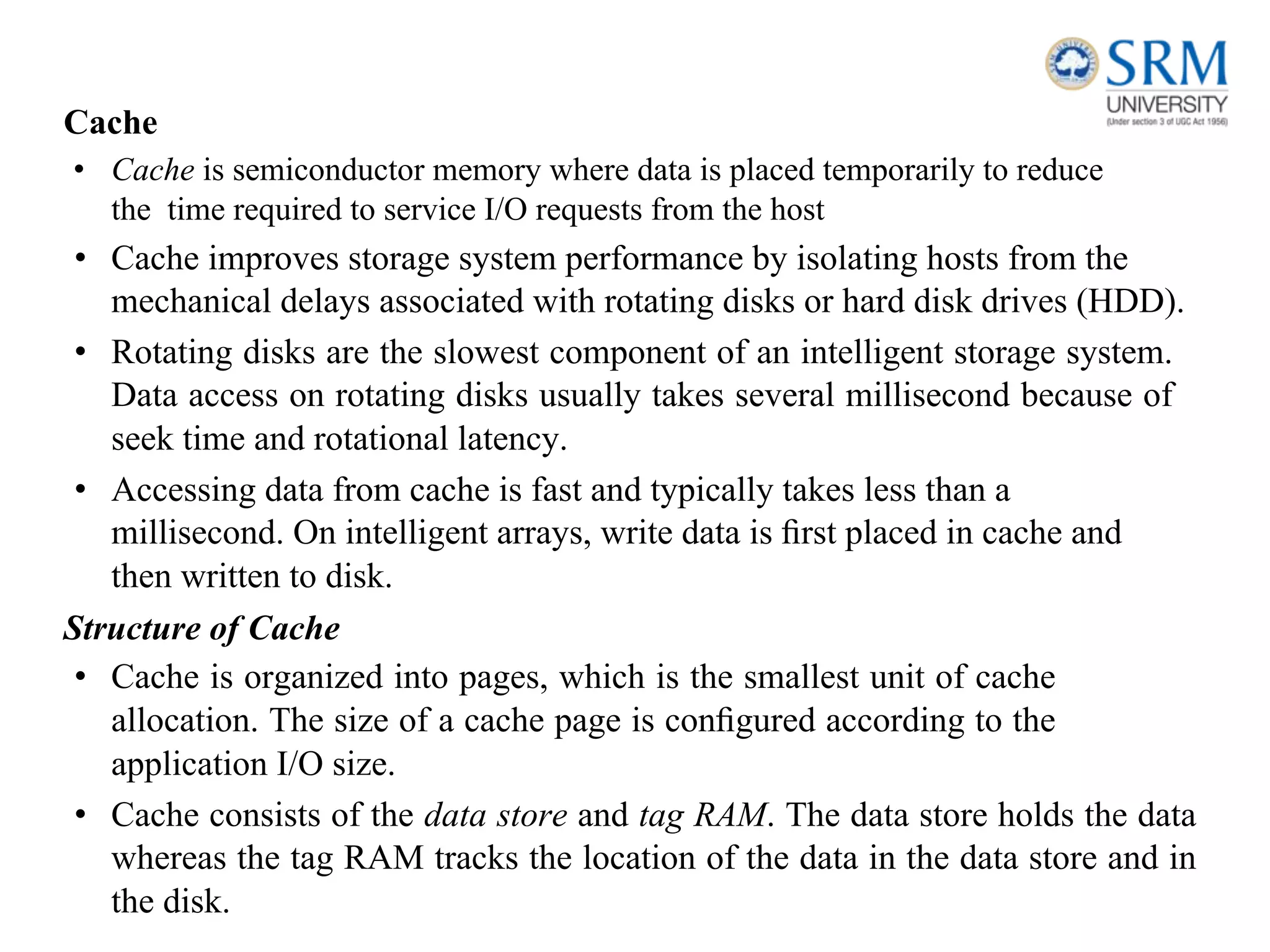 Cache
• Cache is semiconductor memory where data is placed temporarily to reduce
the time required to service I/O requests from the host
• Cache improves storage system performance by isolating hosts from the
mechanical delays associated with rotating disks or hard disk drives (HDD).
• Rotating disks are the slowest component of an intelligent storage system.
Data access on rotating disks usually takes several millisecond because of
seek time and rotational latency.
• Accessing data from cache is fast and typically takes less than a
millisecond. On intelligent arrays, write data is ﬁrst placed in cache and
then written to disk.
Structure of Cache
• Cache is organized into pages, which is the smallest unit of cache
allocation. The size of a cache page is conﬁgured according to the
application I/O size.
• Cache consists of the data store and tag RAM. The data store holds the data
whereas the tag RAM tracks the location of the data in the data store and in
the disk.
 