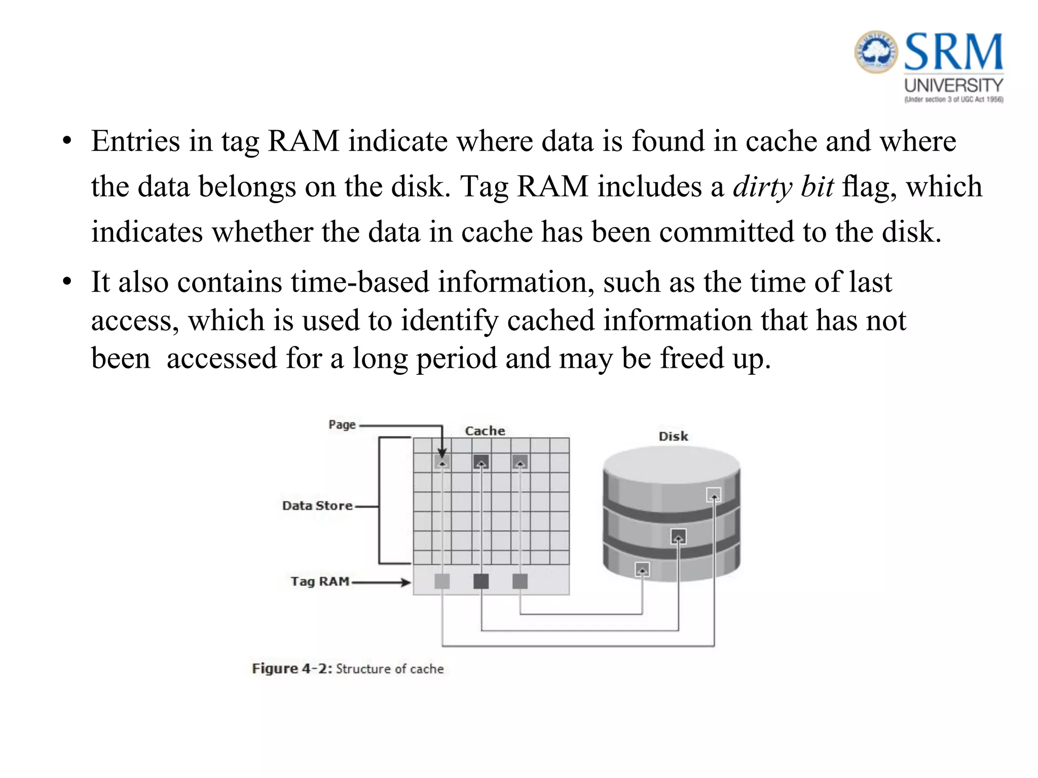 • Entries in tag RAM indicate where data is found in cache and where
the data belongs on the disk. Tag RAM includes a dirty bit ﬂag, which
indicates whether the data in cache has been committed to the disk.
• It also contains time-based information, such as the time of last
access, which is used to identify cached information that has not
been accessed for a long period and may be freed up.
 