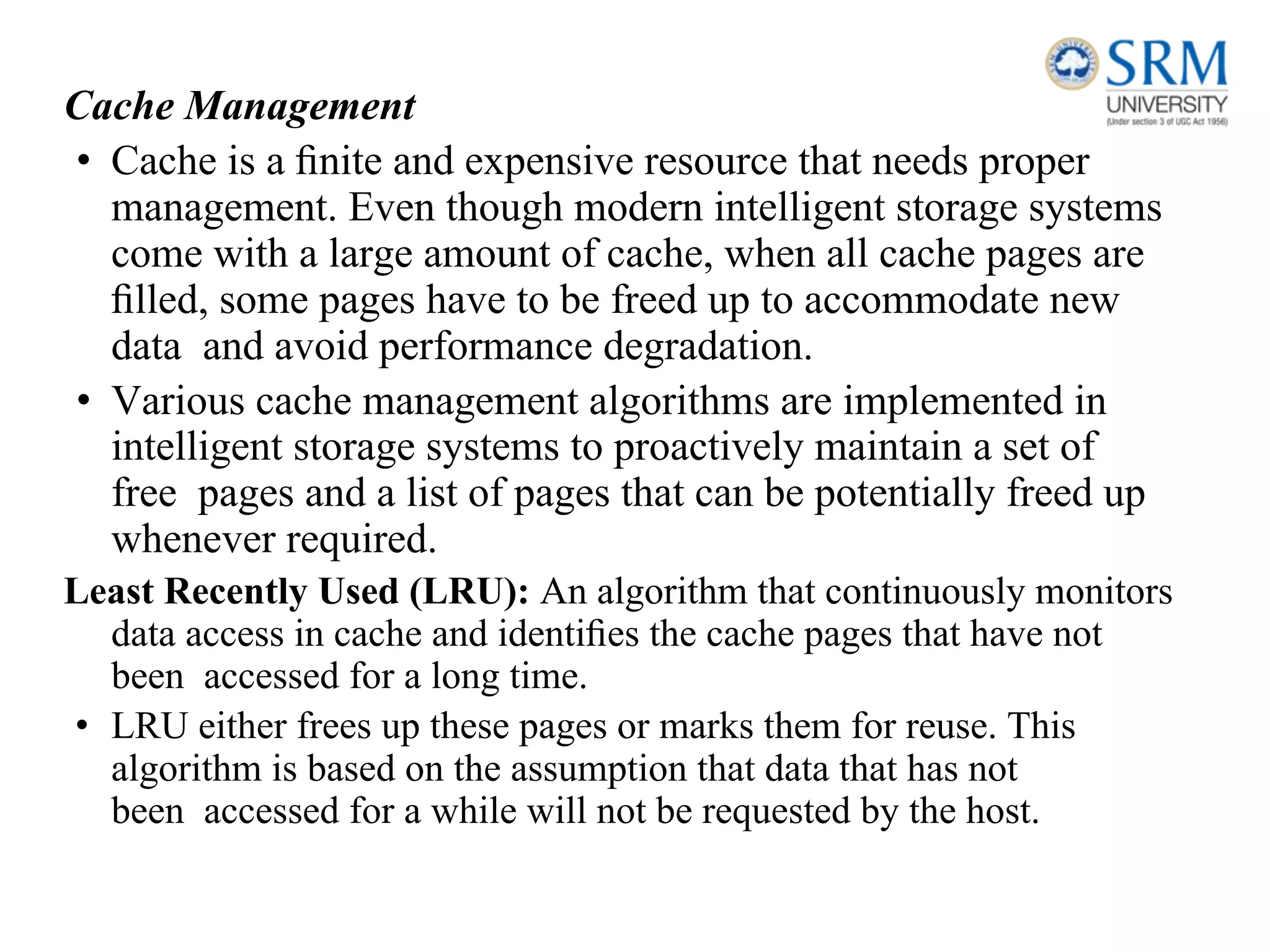 Cache Management
• Cache is a ﬁnite and expensive resource that needs proper
management. Even though modern intelligent storage systems
come with a large amount of cache, when all cache pages are
ﬁlled, some pages have to be freed up to accommodate new
data and avoid performance degradation.
• Various cache management algorithms are implemented in
intelligent storage systems to proactively maintain a set of
free pages and a list of pages that can be potentially freed up
whenever required.
Least Recently Used (LRU): An algorithm that continuously monitors
data access in cache and identiﬁes the cache pages that have not
been accessed for a long time.
• LRU either frees up these pages or marks them for reuse. This
algorithm is based on the assumption that data that has not
been accessed for a while will not be requested by the host.
 