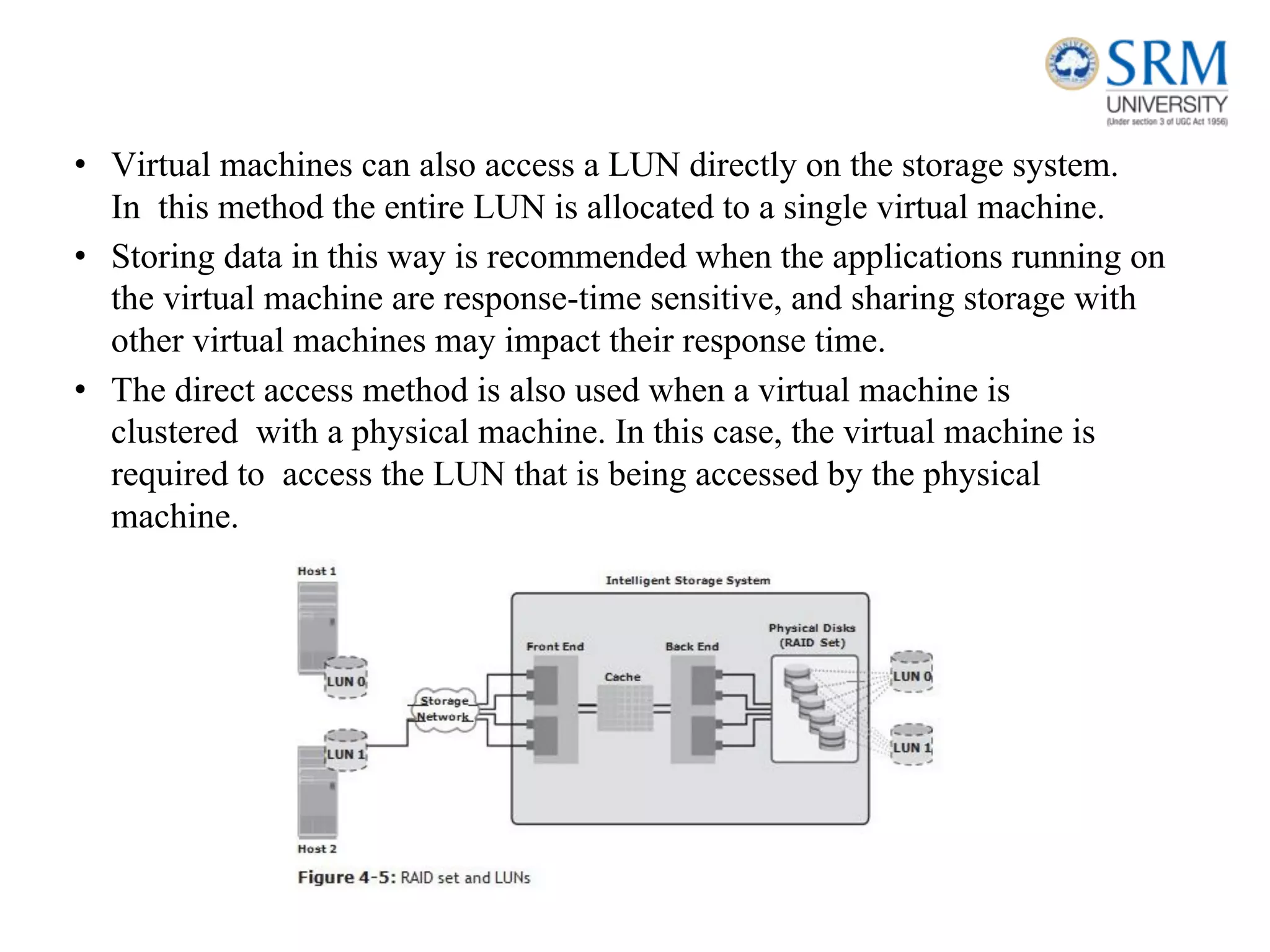 • Virtual machines can also access a LUN directly on the storage system.
In this method the entire LUN is allocated to a single virtual machine.
• Storing data in this way is recommended when the applications running on
the virtual machine are response-time sensitive, and sharing storage with
other virtual machines may impact their response time.
• The direct access method is also used when a virtual machine is
clustered with a physical machine. In this case, the virtual machine is
required to access the LUN that is being accessed by the physical
machine.
 