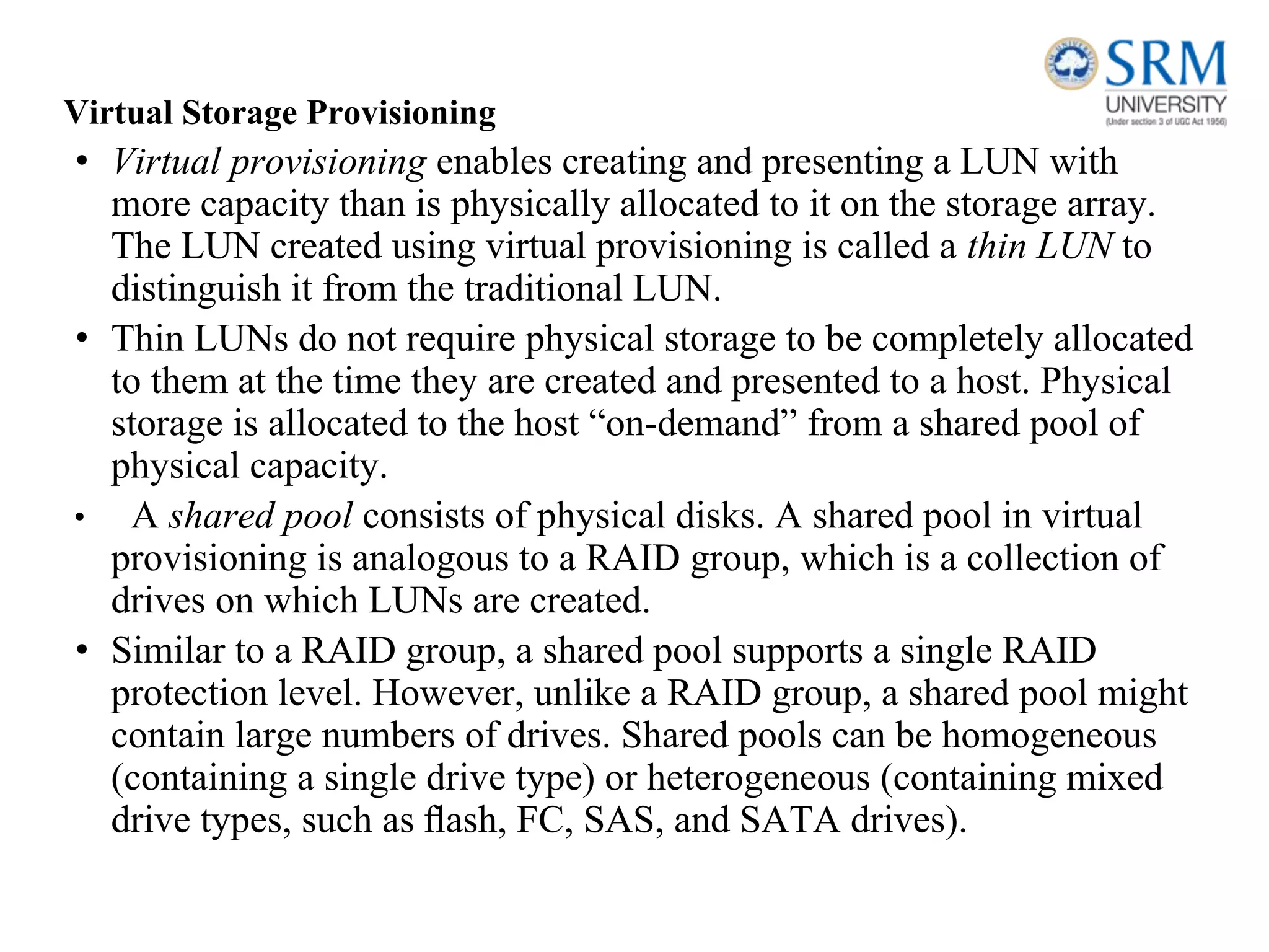 Virtual Storage Provisioning
• Virtual provisioning enables creating and presenting a LUN with
more capacity than is physically allocated to it on the storage array.
The LUN created using virtual provisioning is called a thin LUN to
distinguish it from the traditional LUN.
• Thin LUNs do not require physical storage to be completely allocated
to them at the time they are created and presented to a host. Physical
storage is allocated to the host “on-demand” from a shared pool of
physical capacity.
• A shared pool consists of physical disks. A shared pool in virtual
provisioning is analogous to a RAID group, which is a collection of
drives on which LUNs are created.
• Similar to a RAID group, a shared pool supports a single RAID
protection level. However, unlike a RAID group, a shared pool might
contain large numbers of drives. Shared pools can be homogeneous
(containing a single drive type) or heterogeneous (containing mixed
drive types, such as ﬂash, FC, SAS, and SATA drives).
 