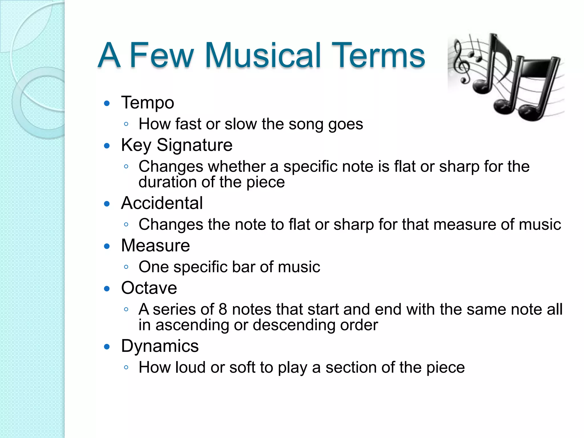 A Few Musical TermsTempoHow fast or slow the song goesKey SignatureChanges whether a specific note is flat or sharp for the duration of the piece AccidentalChanges the note to flat or sharp for that measure of musicMeasureOne specific bar of musicOctaveA series of 8 notes that start and end with the same note all in ascending or descending orderDynamicsHow loud or soft to play a section of the piece   