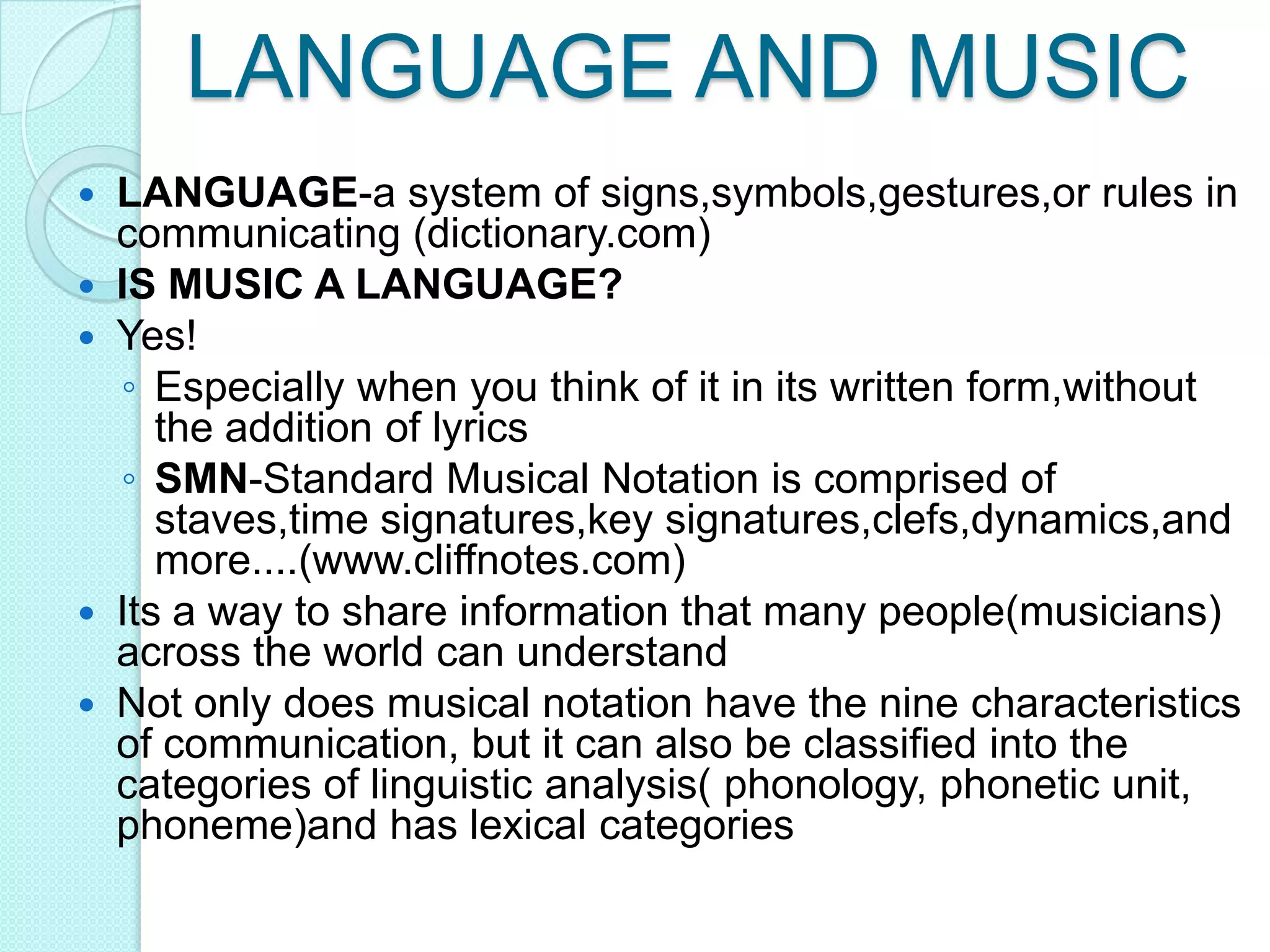 LANGUAGE AND MUSICLANGUAGE-a system of signs,symbols,gestures,or rules in communicating (dictionary.com) IS MUSIC A LANGUAGE?Yes!Especially when you think of it in its written form,without the addition of lyricsSMN-Standard Musical Notation is comprised of staves,time signatures,key signatures,clefs,dynamics,and more....(www.cliffnotes.com)Its a way to share information that many people(musicians) across the world can understandNot only does musical notation have the nine characteristics of communication, but it can also be classified into the categories of linguistic analysis( phonology, phonetic unit, phoneme)and has lexical categories