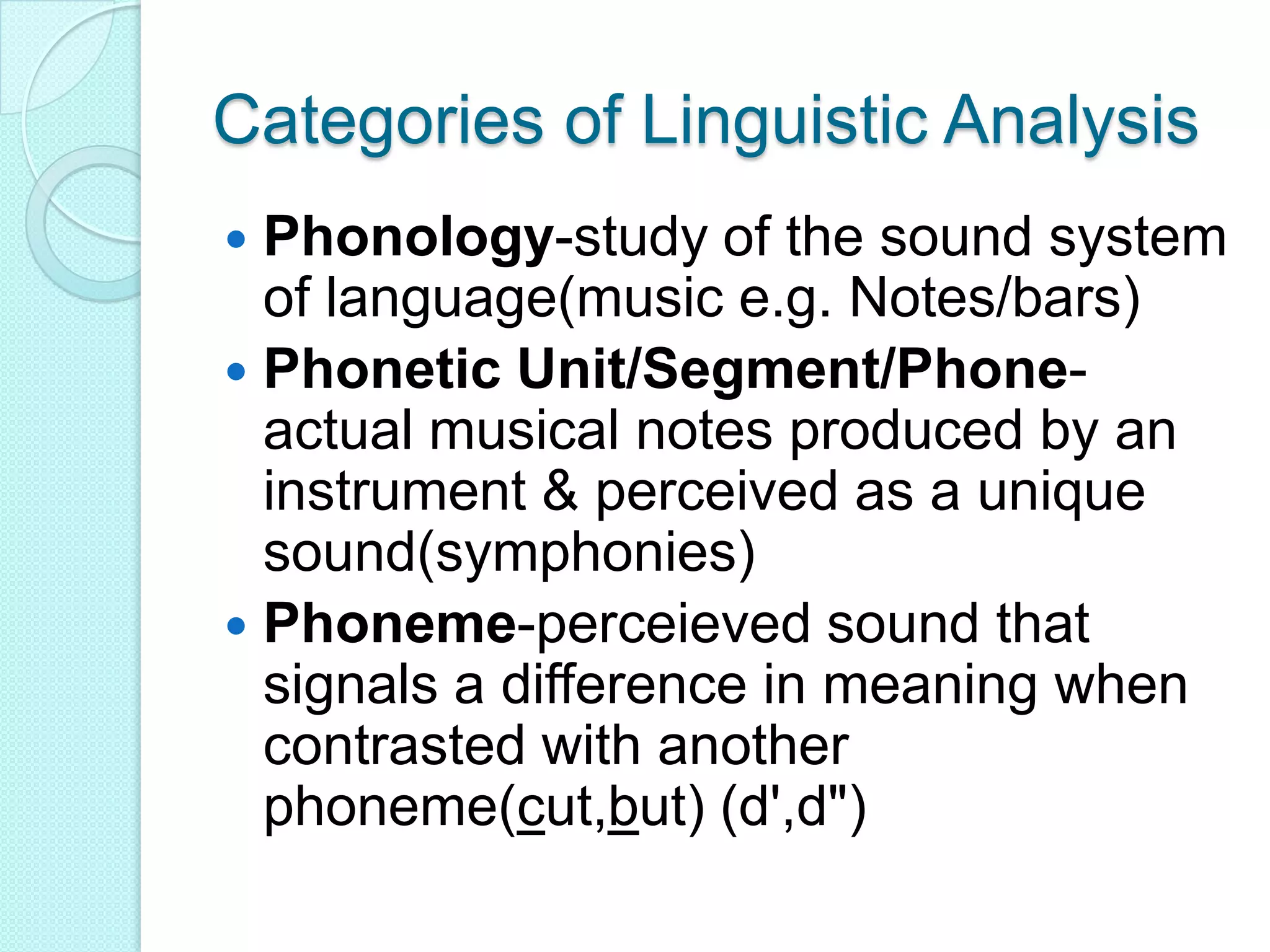 Categories of Linguistic AnalysisPhonology-study of the sound system of language(music e.g. Notes/bars)Phonetic Unit/Segment/Phone-actual musical notes produced by an instrument & perceived as a unique sound(symphonies)Phoneme-perceieved sound that signals a difference in meaning when contrasted with another phoneme(cut,but) (d',d")