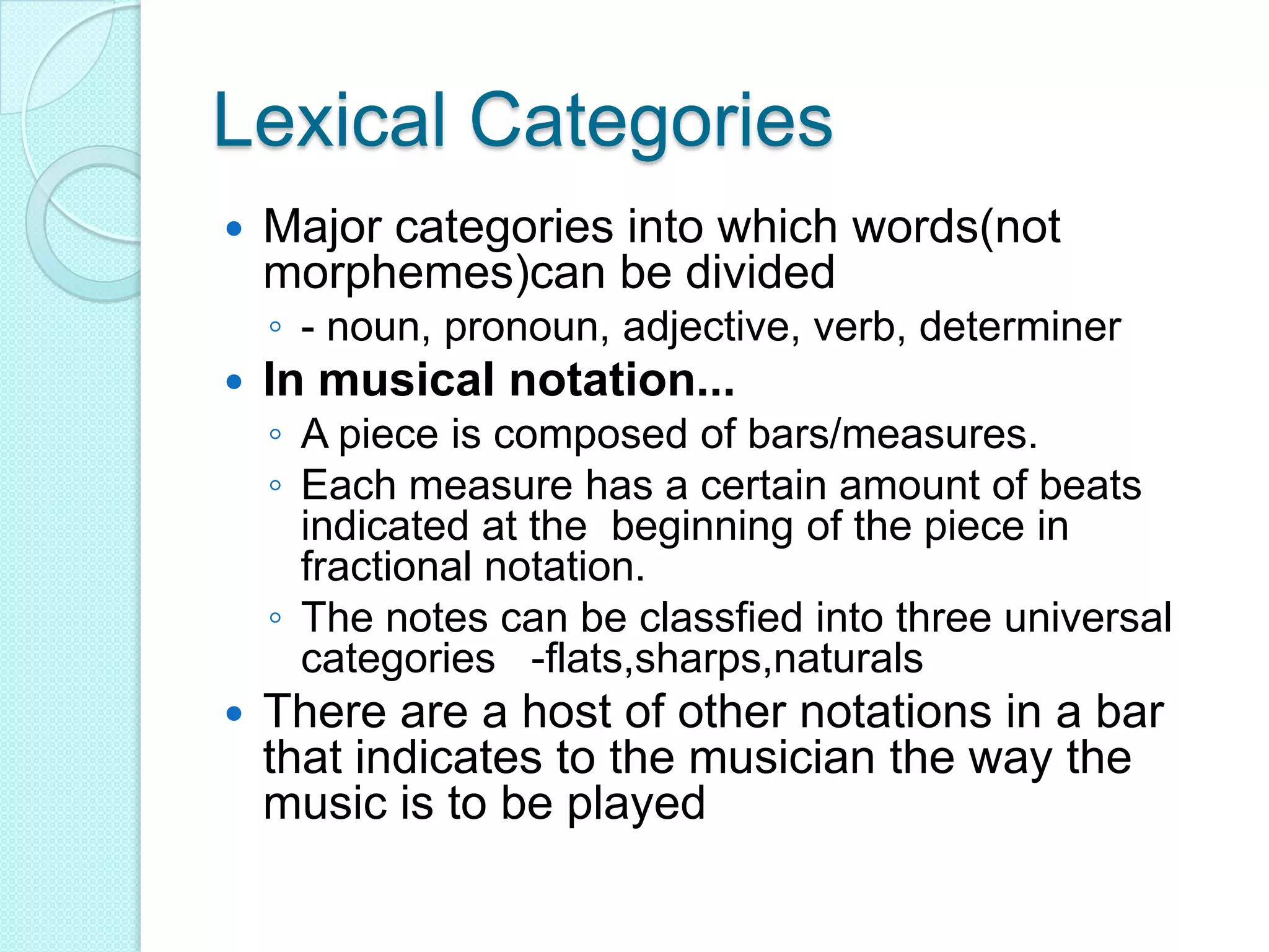 Lexical CategoriesMajor categories into which words(not morphemes)can be divided- noun, pronoun, adjective, verb, determinerIn musical notation...A piece is composed of bars/measures.Each measure has a certain amount of beats indicated at the  beginning of the piece in fractional notation.The notes can be classfied into three universal categories   -flats,sharps,naturalsThere are a host of other notations in a bar that indicates to the musician the way the music is to be played