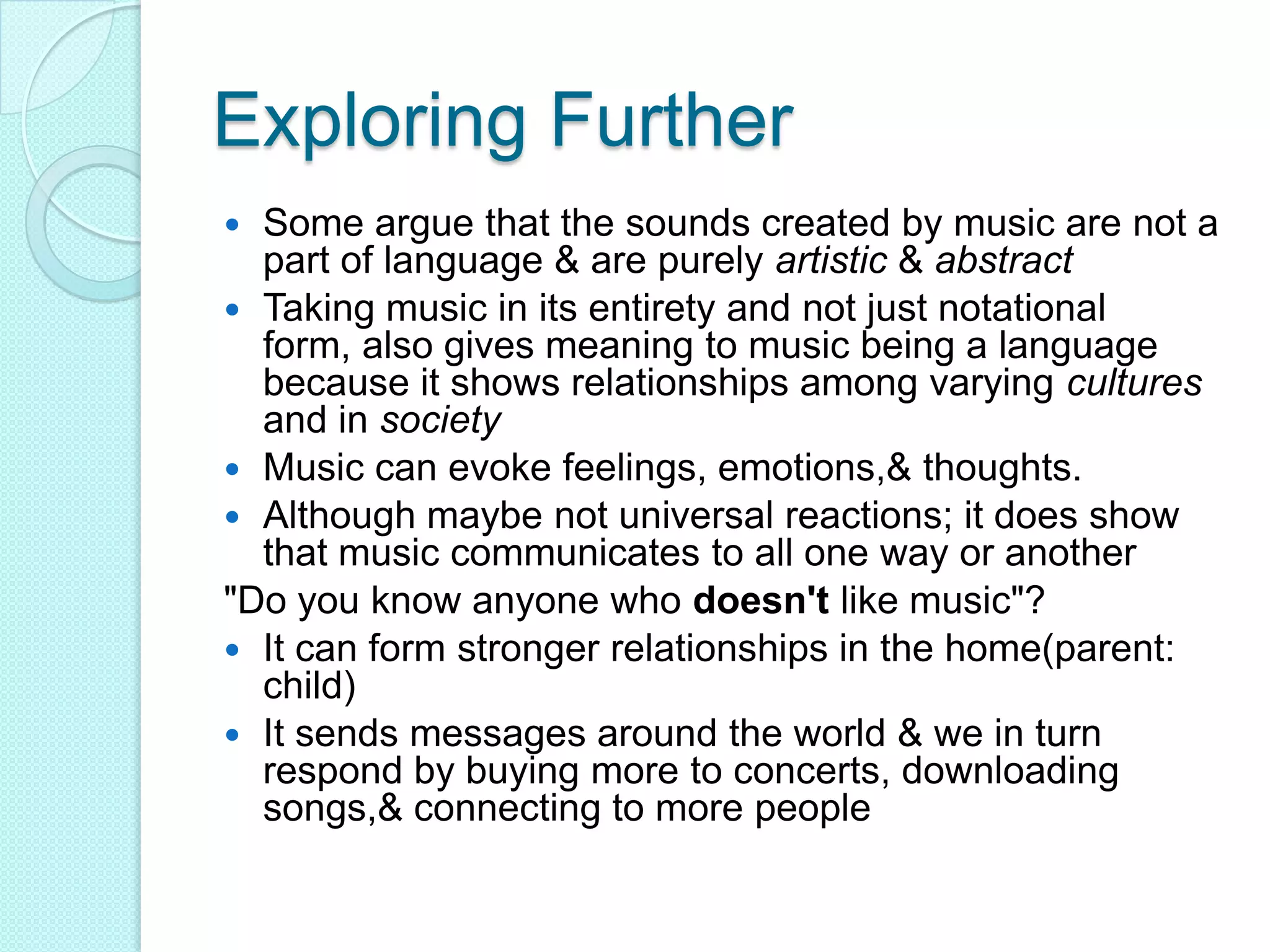 Exploring FurtherSome argue that the sounds created by music are not a part of language & are purely artistic & abstractTaking music in its entirety and not just notational form, also gives meaning to music being a language because it shows relationships among varying cultures and in societyMusic can evoke feelings, emotions,& thoughts.Although maybe not universal reactions; it does show that music communicates to all one way or another"Do you know anyone who doesn't like music"?It can form stronger relationships in the home(parent: child)It sends messages around the world & we in turn respond by buying more to concerts, downloading songs,& connecting to more people