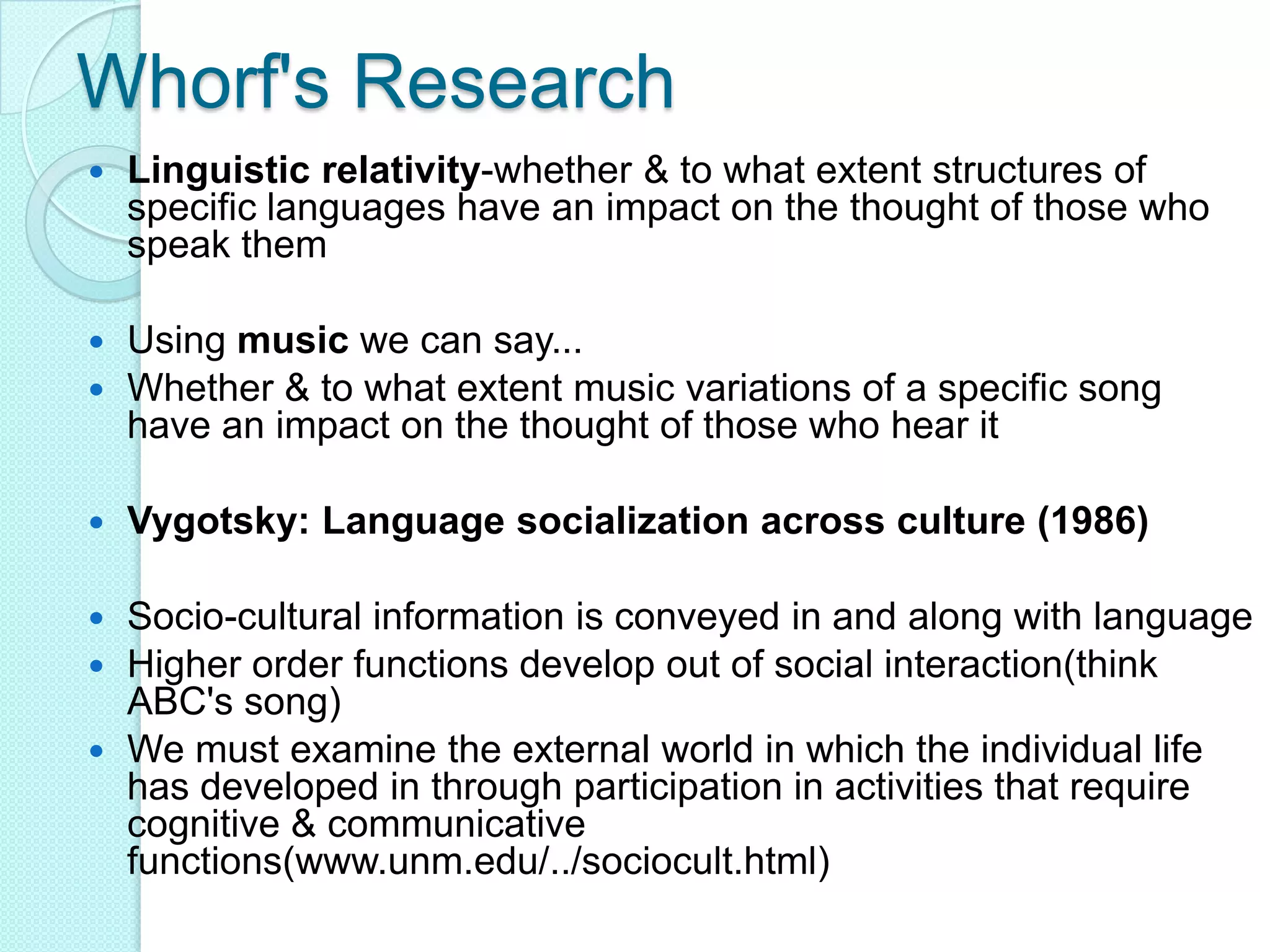 Whorf's ResearchLinguistic relativity-whether & to what extent structures of specific languages have an impact on the thought of those who speak themUsing music we can say...Whether & to what extent music variations of a specific song have an impact on the thought of those who hear itVygotsky: Language socialization across culture (1986) Socio-cultural information is conveyed in and along with languageHigher order functions develop out of social interaction(think ABC's song)We must examine the external world in which the individual life has developed in through participation in activities that require cognitive & communicative functions(www.unm.edu/../sociocult.html)
