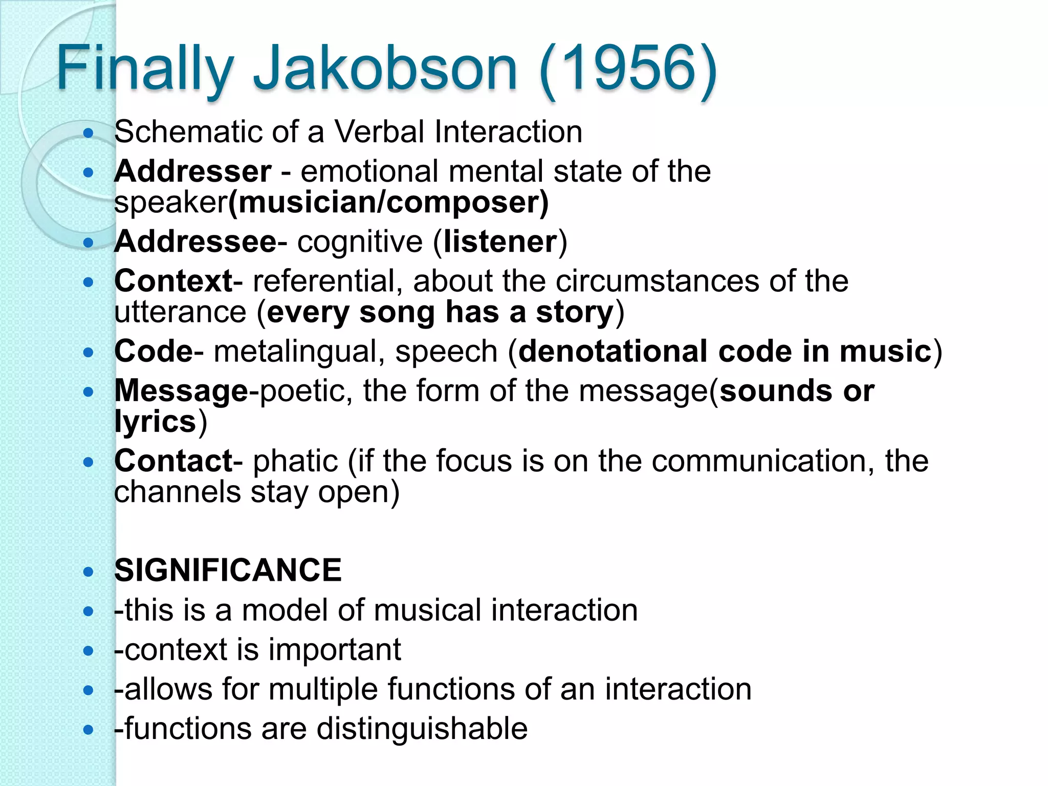 Finally Jakobson (1956)Schematic of a Verbal InteractionAddresser - emotional mental state of the speaker(musician/composer)Addressee- cognitive (listener)Context- referential, about the circumstances of the utterance (every song has a story)Code- metalingual, speech (denotational code in music)Message-poetic, the form of the message(sounds or lyrics)Contact- phatic (if the focus is on the communication, the channels stay open) SIGNIFICANCE-this is a model of musical interaction-context is important-allows for multiple functions of an interaction-functions are distinguishable 