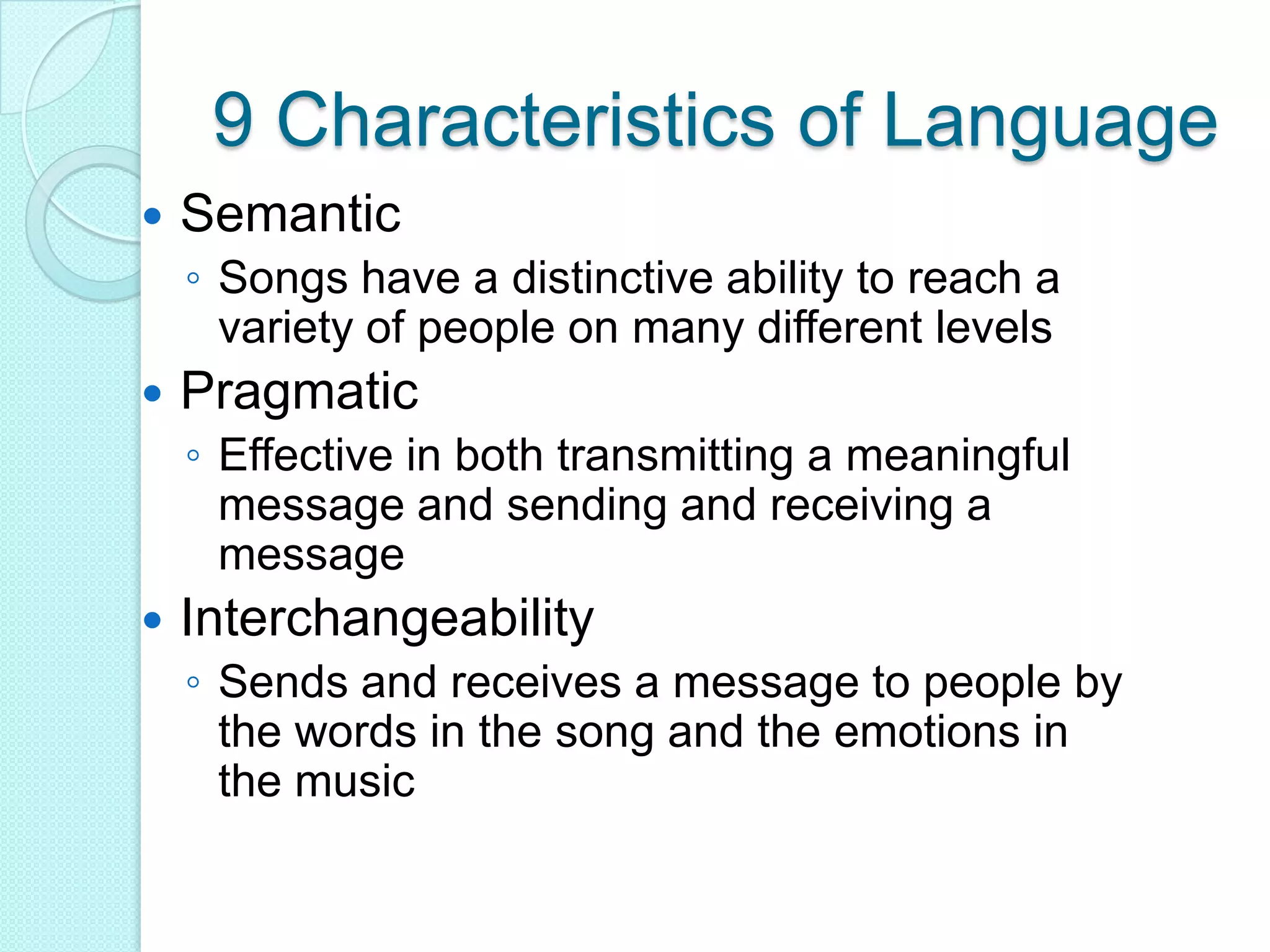 9 Characteristics of LanguageSemanticSongs have a distinctive ability to reach a variety of people on many different levelsPragmaticEffective in both transmitting a meaningful message and sending and receiving a messageInterchangeabilitySends and receives a message to people by the words in the song and the emotions in the music