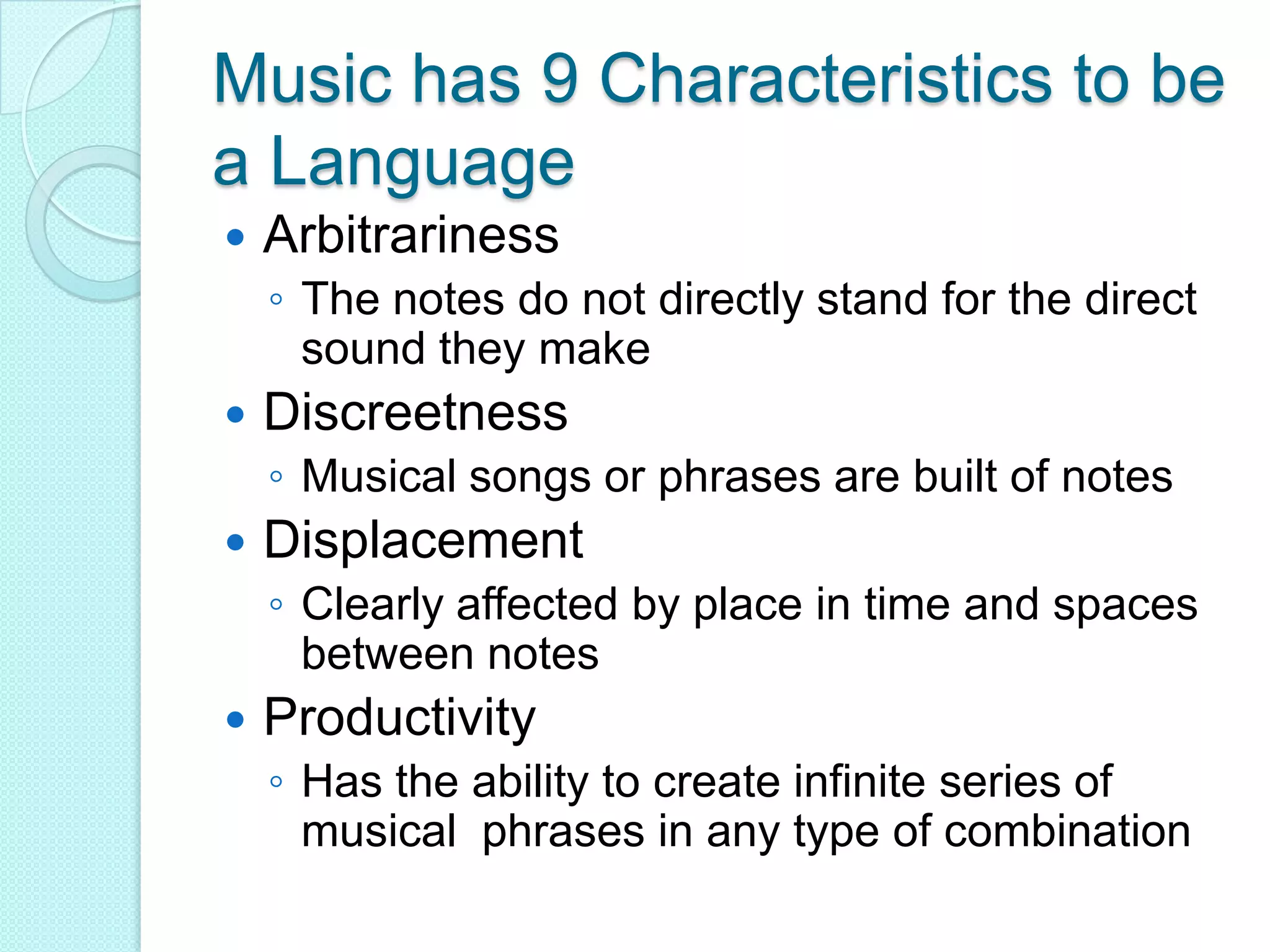 Music has 9 Characteristics to be a LanguageArbitrarinessThe notes do not directly stand for the direct sound they makeDiscreetnessMusical songs or phrases are built of notesDisplacement Clearly affected by place in time and spaces between notesProductivity Has the ability to create infinite series of  musical  phrases in any type of combination 