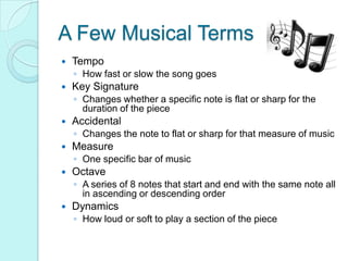 A Few Musical TermsTempoHow fast or slow the song goesKey SignatureChanges whether a specific note is flat or sharp for the duration of the piece AccidentalChanges the note to flat or sharp for that measure of musicMeasureOne specific bar of musicOctaveA series of 8 notes that start and end with the same note all in ascending or descending orderDynamicsHow loud or soft to play a section of the piece   