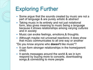 Exploring FurtherSome argue that the sounds created by music are not a part of language & are purely artistic & abstractTaking music in its entirety and not just notational form, also gives meaning to music being a language because it shows relationships among varying cultures and in societyMusic can evoke feelings, emotions,& thoughts.Although maybe not universal reactions; it does show that music communicates to all one way or another"Do you know anyone who doesn't like music"?It can form stronger relationships in the home(parent: child)It sends messages around the world & we in turn respond by buying more to concerts, downloading songs,& connecting to more people