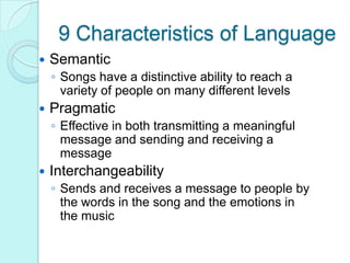 9 Characteristics of LanguageSemanticSongs have a distinctive ability to reach a variety of people on many different levelsPragmaticEffective in both transmitting a meaningful message and sending and receiving a messageInterchangeabilitySends and receives a message to people by the words in the song and the emotions in the music