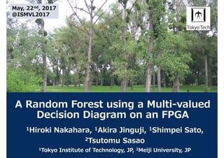 A Random Forest using a Multi-valued
Decision Diagram on an FPGA
1Hiroki Nakahara, 1Akira Jinguji, 1Shimpei Sato,
2Tsutomu Sasao
1Tokyo Institute of Technology, JP, 2Meiji University, JP
May, 22nd, 2017
@ISMVL2017
 