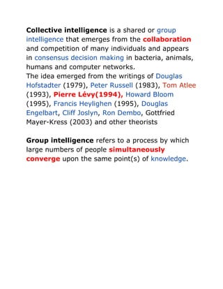 Collective intelligence is a shared or group intelligence that emerges from the collaboration and competition of many individuals and appears in consensus decision making in bacteria, animals, humans and computer networks.<br />The idea emerged from the writings of Douglas Hofstadter (1979), Peter Russell (1983), Tom Atlee (1993), Pierre Lévy(1994), Howard Bloom (1995), Francis Heylighen (1995), Douglas Engelbart, Cliff Joslyn, Ron Dembo, Gottfried Mayer-Kress (2003) and other theorists<br />Group intelligence refers to a process by which large numbers of people simultaneously converge upon the same point(s) of knowledge.<br />Pierre Lévy (Tunis, 1956) is a French media scholar, most notable for the quot;
collective intelligencequot;
 concept he introduced in a 1994 book,anticipating discussions that became popular in the 2000s, such as Wikipedia, wikinomics and the power of diffuse collaboration.<br />COLLECTIVE INTELLIGENCE <br />In Collective Intelligence, Pierre Levy offers a compelling vision of the new 'knowledge space', <br />'deterritorialization' of knowledge, brought about by the ability of the net and the web to facilitate rapid many-to-many communication, <br />might enable broader participation in decision-making, new modes of citizenship and community, <br />and the reciprocal exchange of information. <br />Levy draws a productive distinction between organic social groups (families, clans, tribes), organized social groups (nations, institutions, religions, and corporations) and self-organized groups (such as the virtual communities of the web). He links the emergence of the new knowledge space to the breakdown of geographic constraints on communication, of the declining loyalty of individuals to organized groups, and of the diminished power of nation-states to command the exclusive loyalty of their citizens. <br />The new knowledge communities will be voluntary, temporary, and tactical affiliations, defined through common intellectual enterprises and emotional investments. Members may shift from one community to another as their interests and needs change and they may belong to more than one community at the same time. Yet, they are held together through the mutual production and reciprocal exchange of knowledge. As Levy explains, <br />Henry Jenkins III (born June 4, 1958 in Atlanta, Georgia) is an American media scholar and currently a Provost Professor of Communication, Journalism, and Cinematic Arts, a joint professorship at the USC Annenberg School for Communication and the USC School of Cinematic Arts.[1] Previously, he was the Peter de Florez Professor of Humanities and Co-Director of the MIT Comparative Media Studies program with William Uricchio. He is also author of several books, including Convergence Culture: Where Old and New Media Collide, Textual Poachers: Television Fans and Participatory Culture and What Made Pistachio Nuts?: Early Sound Comedy and the Vaudeville Aesthetic.<br />@sakaerka<br />Ways of participation<br />Affiliations Memberships<br />formal and informal, in online communities centered around various forms of media, such as Friendster, Facebook, MySpace, message boards, metagaming,<br />or game clans.<br />Expressions <br />Producing new creative forms, such as digital sampling,<br />skinning and modding, fan videos, fan fiction, zines, or<br />mash-ups.<br />Collaborative problem solving <br />Working together in teams, formal<br />and informal, to complete tasks and develop new knowledge,<br />such as through Wikipedia, alternative reality gaming, or<br />spoiling.<br />Circulations <br />Shaping the flow of media, such as podcasting or<br />blogging.<br />new media literacies: <br />a set of cultural competencies and social skills<br />that young people need in the new media landscape. Participatory culture shifts the focus of literacy from individual expression to community involvement. The new literacies almost all involve social skills developed through collaboration and networking.<br />The new skills include:<br />Play <br />The capacity to experiment with the surroundings as a<br />form of problem solving.<br />Performance<br /> The ability to adopt alternative identities for the<br />purpose of improvisation and discovery.<br />Simulation <br />The ability to interpret and construct dynamic<br />models of real-world processes.<br />Appropriation <br />The ability to meaningfully sample and remix<br />media content.<br />Multitasking<br /> The ability to scan the environment and shift<br />focus onto salient details.<br />Distributed cognition<br /> The ability to interact meaningfully with<br />tools that expand mental capacities.<br />Collective intelligence <br />The ability to pool knowledge and compare<br />notes with others toward a common goal.<br />Judgment <br />The ability to evaluate the reliability and credibility<br />of different information sources.<br />Transmedia navigation <br />The ability to follow the flow of stories<br />and information across multiple modalities.<br />Networking <br />The ability to search for, synthesize, and disseminate<br />information.<br />Negotiation <br />The ability to travel across diverse communities,<br />discerning and respecting multiple perspectives, and grasping<br />and following alternative norms.<br />