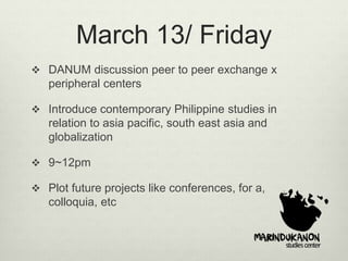 March 13/ Friday
 DANUM discussion peer to peer exchange x
peripheral centers
 Introduce contemporary Philippine studies in
relation to asia pacific, south east asia and
globalization
 9~12pm
 Plot future projects like conferences, for a,
colloquia, etc
 