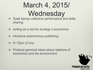 March 4, 2015/
Wednesday
 Sulat kamay collective performance and skills
sharing
 writing as a tool for ecology x economics
 introduce autonomous publishing
 9~12pm (3 hrs)
 Produce germinal ideas about relations of
economics and the environment
 