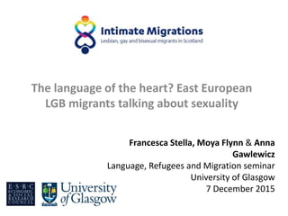 The language of the heart? East European
LGB migrants talking about sexuality
Francesca Stella, Moya Flynn & Anna
Gawlewicz
Language, Refugees and Migration seminar
University of Glasgow
7 December 2015
 