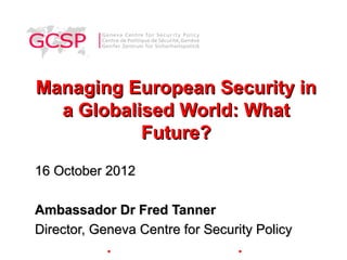 Managing European Security in
  a Globalised World: What
           Future?
16 October 2012

Ambassador Dr Fred Tanner
Director, Geneva Centre for Security Policy
            ●                    ●
 