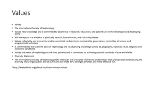 Values
• Values
• The International Society of Nephrology:
• Values new knowledge and is committed to excellence in research, education, and patient care in the developed and developing
world
• Will always act in a way that is politically neutral, humanitarian, and culturally diverse
• Values collegiality and interaction and is committed to diversity in membership, governance, committee structure, and
programmatic activities
• Is committed to the scientific basis of nephrology and to advancing knowledge across all geographic, national, racial, religious and
economic conditions
• Values the needs of nephrologists and their patients and is committed to achieving optimal standards of care worldwide
• Diversity Statement
• The International Society of Nephrology (ISN) embraces the principles of diversity and believes that appropriately emphasizing the
diversity of our organization and of our teams will make for a stronger, smarter, and more effective ISN.
*http://www.theisn.org/about-isn/vision-mission-values
 