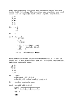 Dalam suatu kotak terdapat 6 bola dengan warna berbeda-beda. Jika dari dalam kotak
tersebut diambil 2 bola sekaligus 3 kali berturut-turut tanpa pengembalian, amka banyak
susunan warna bola yang mungkin terjadi dari hasil pengambilan tersebut adalah...
A. 90
B. 80
C. 45
D. 21
E. 18
Dik : n = 6
r = 2
k = 3
Dit : C
Jawab : Cn
r = n!
(n – r!) r!
= 6!
( 6 – 2!) 2!
= 6! = = 6 x 5 x 4 x 3 x 2 x 1
4! 2! (4 x 3 x 2 x 1) (2 x 1)
= 30 = 15
2
P = 15 x 3 kali berturut-turut= 45 kali
Untuk memberi kode produksi yang terdiri dari 4 angka tersedia 0, 1, 2, 3, dan 4. Bila
susunan angka itu boleh berulang (kecuali untuk angka 0 (nol) empat kali berturut-turut),
maka banyak kode tersebut adalah...
A. 625
B. 624
C. 621
D. 620
E. 120
Dik : 4 angka
angka tersedia ={( 0, 1, 2, 3, 4)}
angka tidak boleh berulang kecuali nol berturut-turut
Dit : banyaknya kode tersebut adalah
Jawab : yang tidak boleh : 0, 0, 0, 0
susunan
= 54 - 1
= 625 – 1
= 624
5 5 5 5
 