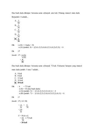Dua buah dadu dilempar bersama-sama sebanyak satu kali. Peluang muncul mata dadu
Berjumlah 8 adalah...
A. 2
36
B. 3
36
C. 4
36
D. 5
36
E. 6
36
Dik : n (S) = 2 dadu = 36
n (A) (jumlah 8) = {(2,6) (3,5) (4,4) (5,3) (6,2) (5,3)} = 6
Dit : P
Jawab : P = n (A)
n (S)
= 6
36
Dua buah dadu dilempar bersama-sama sebanyak 72 kali. Frekuensi harapan yang muncul
mata dadu jumlah 5 atau 7 adalah...
A. 4 kali
B. 8 kali
C. 12 kali
D. 16 kali
E. 20 kali
Dik : k = 72 kali
n (S) = 36 (dua buah dadu)
n (A) (jumlah 5) = {(1,4) (2,3) (3,2) (4,1)} = 4
n (B) (jumlah 7) = {(1,6) (2,5) (3,4) (4,3) (5,2) (6,1)} = 6
Dit : F
Jawab : P ( A U B)
= 4 + 6
36 36
= 10
36
F = P(A) x k
= 10 x 72 kali
36
= 20 kali
 