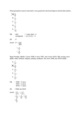 Peluang kejadian muncul mata dadu 2 atau ganjil dari sekali pelemparan sebuah dadu adalah...
A. 2
3
B. 1
2
C. 1
3
D. 1
4
E. 1
12
Dik : n(S) = 1 mata dadu = 6
n(A)(ganjil) = {(1,3,5,2)} = 4
Dit : P
Jawab : P = n(A)
n(S)
= 4
6
= 2
3
Rapat Pramuka dihadiri 8 siswa SMK, 6 siswa SMU, dan 4 siswa MAN. Bila seorang siswa
dipilih untuk berbicara didepan, peluang pembicara dari siswa SMK atau MAN adalah...
A. 7
9
B. 2
3
C. 5
9
D. 1
3
E. 2
9
Dik : SMK = 8 siswa
SMU = 6 siswa
MAN = 4 siswa
Dit : SMK dan MAN
Jawab : C8
1 + C4
1
C18
1 C18
1
= 8 + 4 = 12
18 18 18
= 2
3
 