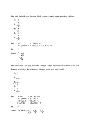 Dua buah dadu dilempar bersama 1 kali, peluang muncul angka berjumlah 9 adalah...
A. 1
36
B. 2
36
C. 4
36
D. 6
36
E. 9
36
Dik : n(S) = 2 dadu = 36
n(A)(jumlah 9) = {(3,6) (4,5) (5,4) (6,3)} = 4
Dit : P
Jawab : P = n(A)
n(S)
= 4
36
Dari enam buah kartu yang bernomor 1 sampai dengan 6 diambil sebuah kartu secara acak.
Peluang terambilnya kartu bernomor bilangan prima atau ganjil adalah...
A. 1
3
B. 1
2
C. 2
3
D. 1
4
E. 4
3
Dik : 6kartu = {(1,2,3,4,5,6)}
n(A)(prima) = {(2,3,5)} = 3
n(B)(ganjil) = {(1,3,5)} = 3
P (A U B) = {(1,2,3,5)} = 4
Dit : P
Jawab : P ( A U B) = n(S) = 4 = 2
n(A) 6 3
 