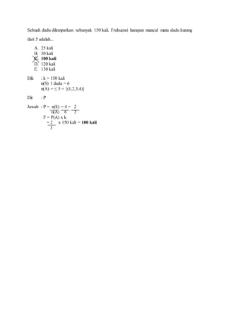 Sebuah dadu dilemparkan sebanyak 150 kali. Frekuensi harapan muncul mata dadu kurang
dari 5 adalah...
A. 25 kali
B. 30 kali
C. 100 kali
D. 120 kali
E. 130 kali
Dik : k = 150 kali
n(S) 1 dadu = 6
n(A) = ≤ 5 = {(1,2,3,4)}
Dit : P
Jawab : P = n(S) = 4 = 2
n(A) 6 3
F = P(A) x k
= 2 x 150 kali = 100 kali
3
 