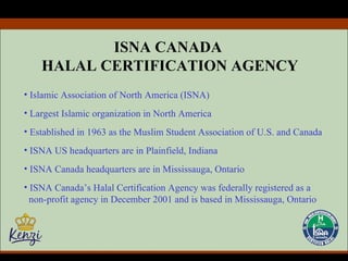 ISNA CANADA  HALAL CERTIFICATION AGENCY Islamic Association of North America (ISNA) Largest Islamic organization in North America Established in 1963 as the Muslim Student Association of U.S. and Canada ISNA US headquarters are in Plainfield, Indiana ISNA Canada headquarters are in Mississauga, Ontario ISNA Canada’s Halal Certification Agency was federally registered as a  non-profit agency in December 2001 and is based in Mississauga, Ontario 