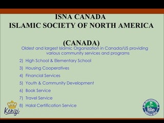 ISNA CANADA  ISLAMIC SOCIETY OF NORTH AMERICA  (CANADA) Oldest and largest Islamic Organization in Canada/US providing various community services and programs High School & Elementary School Housing Cooperatives Financial Services Youth & Community Development Book Service Travel Service Halal Certification Service 