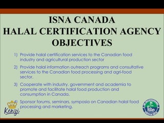 ISNA CANADA HALAL CERTIFICATION AGENCY OBJECTIVES Provide halal certification services to the Canadian food industry and agricultural production sector Provide halal information outreach programs and consultative services to the Canadian food processing and agri-food sector. Cooperate with industry, government and academia to promote and facilitate halal food production and consumption in Canada. Sponsor forums, seminars, symposia on Canadian halal food processing and marketing. 