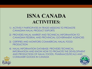 ISNA CANADA ACTIVITIES: ACTIVELY PARTICIPATES IN TRADE MISSIONS TO PROMOTE CANADIAN HALAL PRODUCT EXPORTS PROVIDES HALAL MARKET AND TECHNICAL INFORMATION TO CANADIAN FEDERAL AND PROVINCIAL GOVERNMENT AGENCIES CERTIFIES AND MONITORS COMMERCIAL HALAL FOOD PRODUCTION HALAL INFORMATION DATABASE: PROVIDES TECHNICAL INFORMATION AND KNOW HOW TO PROMOTE THE DEVELOPMENT AND PRODUCTION OF HALAL FOODS, PHARMACEUTICALS AND CONSUMER GOODS IN CANADA 