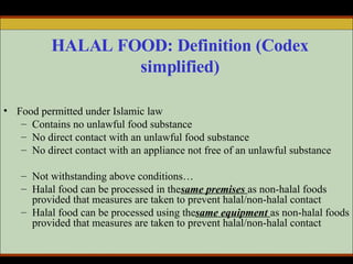 HALAL FOOD: Definition (Codex simplified) Food permitted under Islamic law Contains no unlawful food substance  No direct contact with an unlawful food substance No direct contact with an appliance not free of an unlawful substance Not withstanding above conditions… Halal food can be processed in the  same premises   as non-halal foods provided that measures are taken to prevent halal/non-halal contact Halal food can be processed using the  same equipment   as non-halal foods provided that measures are taken to prevent halal/non-halal contact 