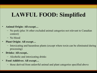 LAWFUL FOOD: Simplified Animal Origin: All except… No pork (plus 16 other excluded animal categories not relevant to Canadian context)  No blood Plant Origin: All except… Intoxicating and hazardous plants (except where toxin can be eliminated during processing) Drinks: All except.. Alcoholic and intoxicating drinks Food Additives: All except… those derived from unlawful animal and plant categories specified above  