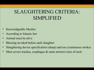 SLAUGHTERING CRITERIA: SIMPLIFIED Knowledgeable Muslim According to Islamic law Animal must be alive  Blessing invoked before each slaughter Slaughtering device specification (sharp) and use (continuous stroke) Must severe trachea, esophagus & main arteries/veins of neck 