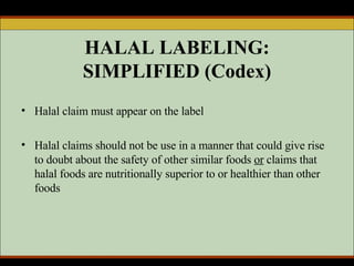 HALAL LABELING: SIMPLIFIED (Codex) Halal claim must appear on the label Halal claims should not be use in a manner that could give rise to doubt about the safety of other similar foods  or  claims that halal foods are nutritionally superior to or healthier than other foods 