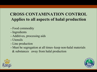 CROSS CONTAMINATION CONTROL Applies to all aspects of halal production - Food commodity - Ingredients - Additives, processing aids - Utensils - Line production - Must be segregation at all times–keep non-halal materials  & substances  away from halal production  