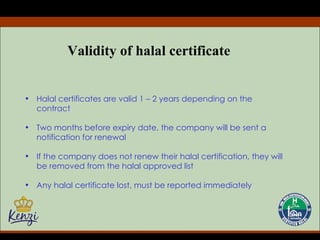 Validity of halal certificate Halal certificates are valid 1 – 2 years depending on the contract Two months before expiry date, the company will be sent a notification for renewal If the company does not renew their halal certification, they will be removed from the halal approved list Any halal certificate lost, must be reported immediately 