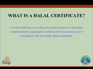 WHAT IS A HALAL CERTIFICATE? A halal certificate is an official document issued by a reputable Canadian Islamic organization certifying that the products are in compliance with the Muslim dietary guidelines 