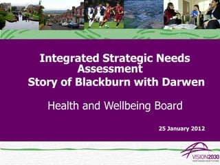 Integrated Strategic Needs
         Assessment
Story of Blackburn with Darwen

   Health and Wellbeing Board
                        25 January 2012
 