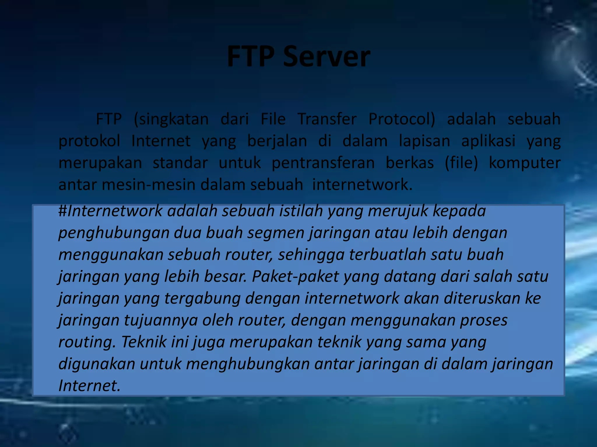 FTP Server
FTP (singkatan dari File Transfer Protocol) adalah sebuah
protokol Internet yang berjalan di dalam lapisan aplikasi yang
merupakan standar untuk pentransferan berkas (file) komputer
antar mesin-mesin dalam sebuah internetwork.
#Internetwork adalah sebuah istilah yang merujuk kepada
penghubungan dua buah segmen jaringan atau lebih dengan
menggunakan sebuah router, sehingga terbuatlah satu buah
jaringan yang lebih besar. Paket-paket yang datang dari salah satu
jaringan yang tergabung dengan internetwork akan diteruskan ke
jaringan tujuannya oleh router, dengan menggunakan proses
routing. Teknik ini juga merupakan teknik yang sama yang
digunakan untuk menghubungkan antar jaringan di dalam jaringan
Internet.
 