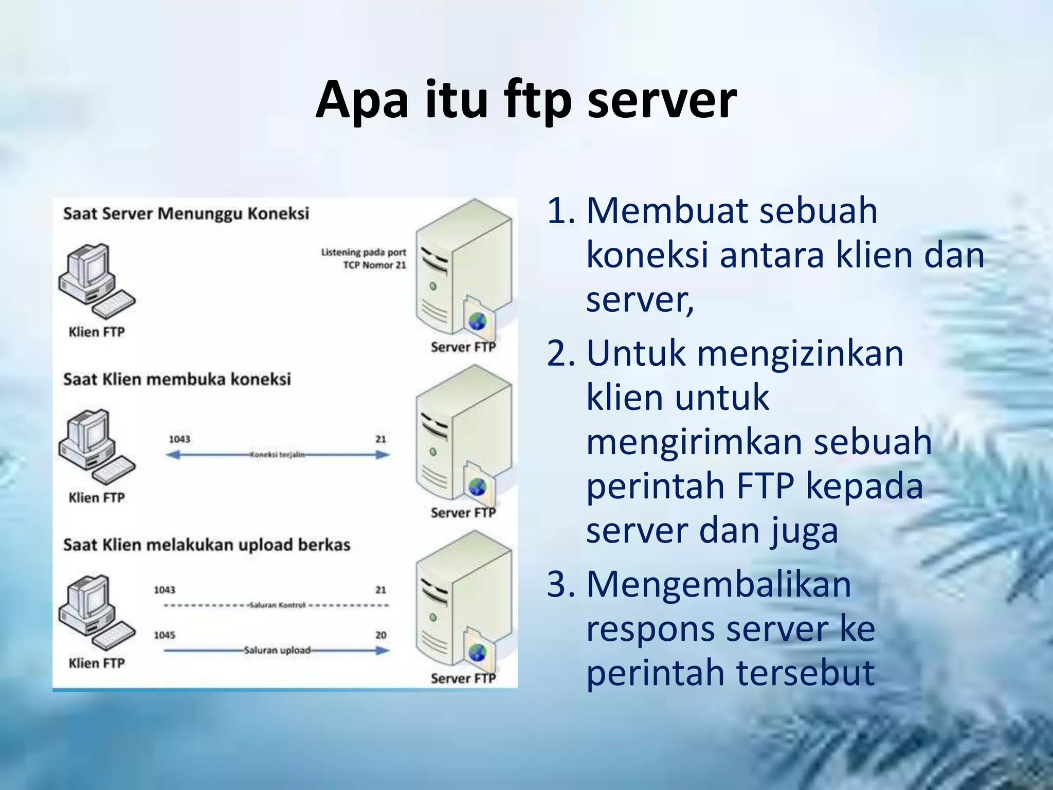 Apa itu ftp server
1. Membuat sebuah
koneksi antara klien dan
server,
2. Untuk mengizinkan
klien untuk
mengirimkan sebuah
perintah FTP kepada
server dan juga
3. Mengembalikan
respons server ke
perintah tersebut
 