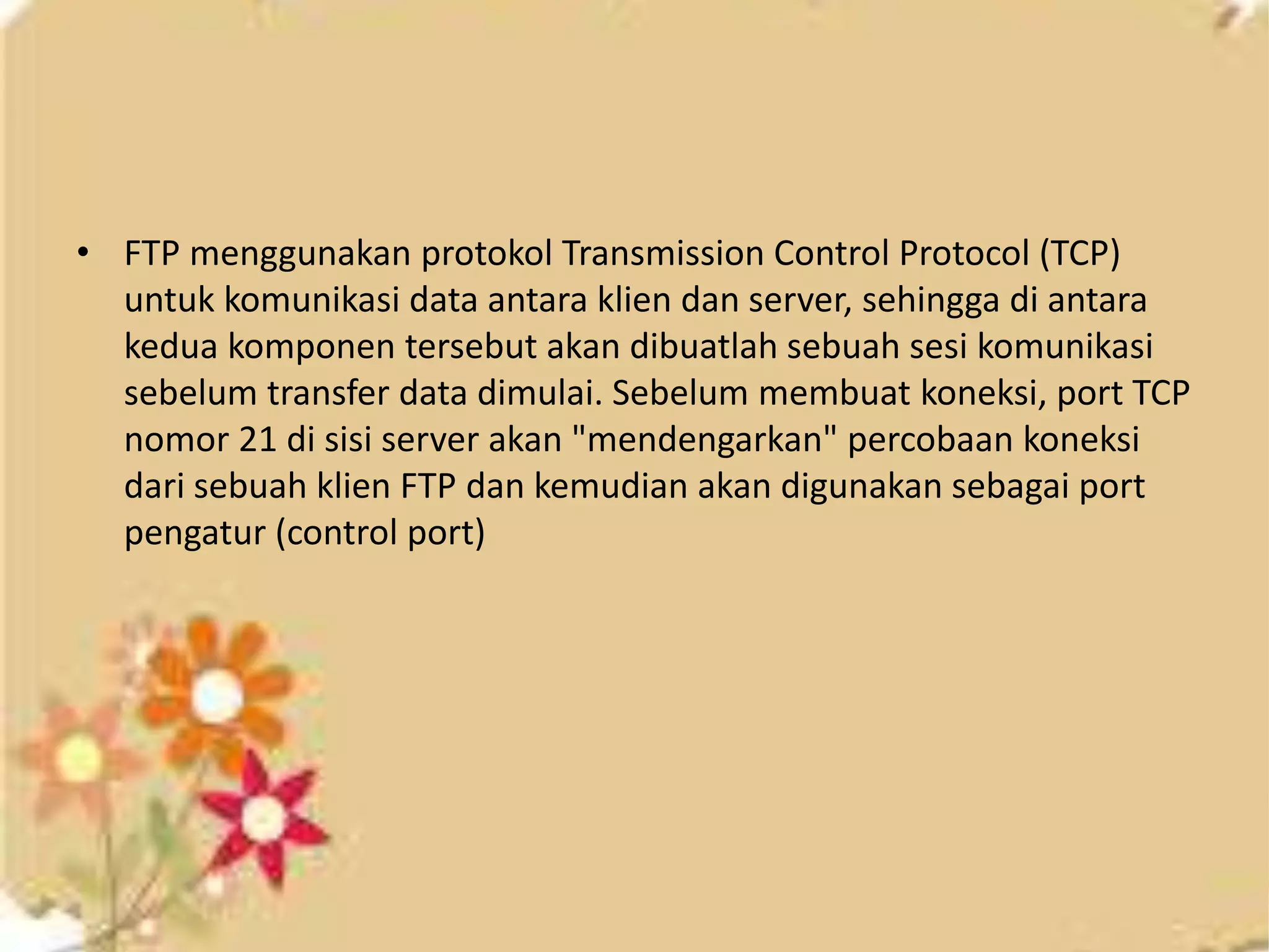 • FTP menggunakan protokol Transmission Control Protocol (TCP)
untuk komunikasi data antara klien dan server, sehingga di antara
kedua komponen tersebut akan dibuatlah sebuah sesi komunikasi
sebelum transfer data dimulai. Sebelum membuat koneksi, port TCP
nomor 21 di sisi server akan "mendengarkan" percobaan koneksi
dari sebuah klien FTP dan kemudian akan digunakan sebagai port
pengatur (control port)
 