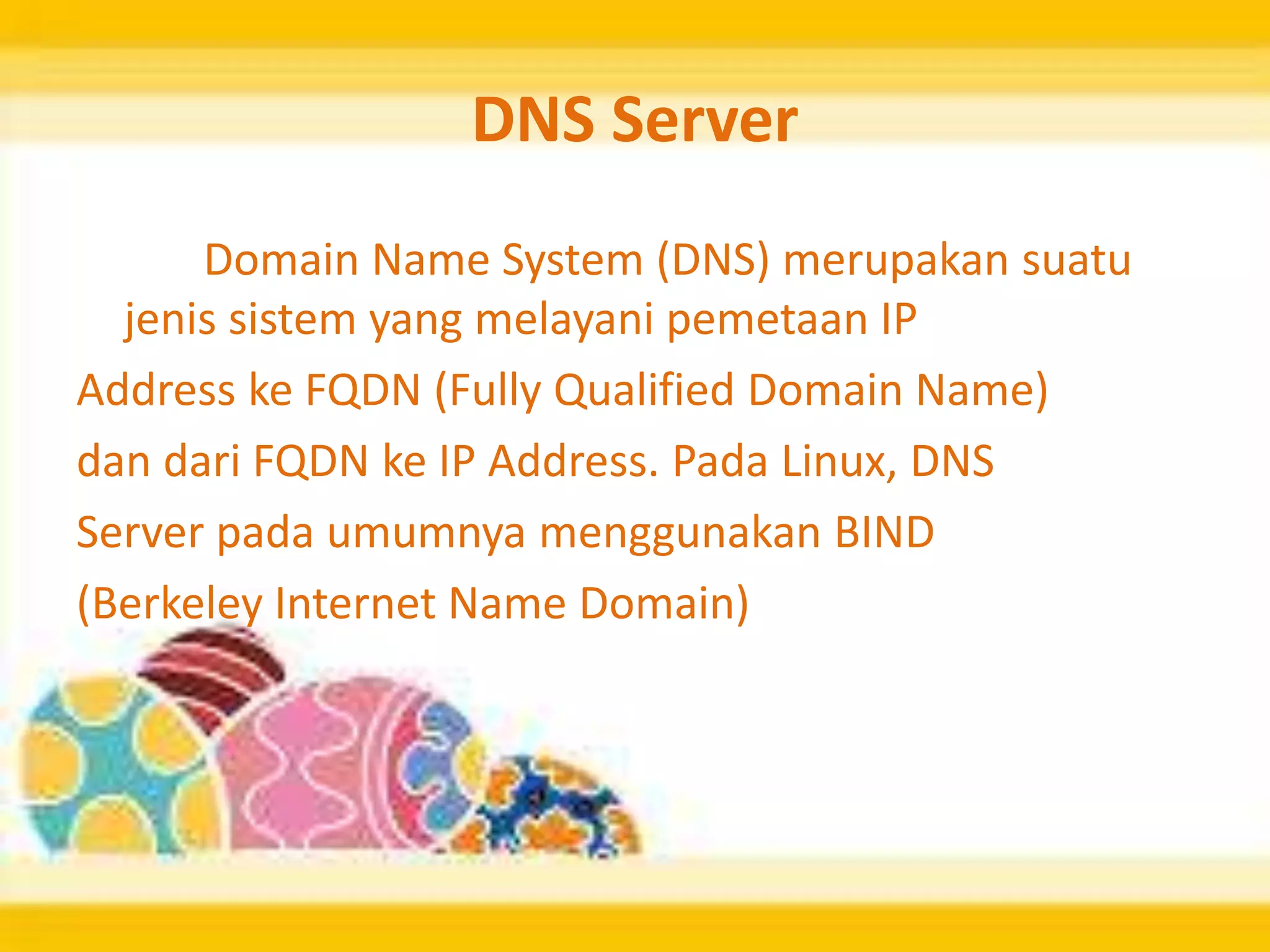DNS Server
Domain Name System (DNS) merupakan suatu
jenis sistem yang melayani pemetaan IP
Address ke FQDN (Fully Qualified Domain Name)
dan dari FQDN ke IP Address. Pada Linux, DNS
Server pada umumnya menggunakan BIND
(Berkeley Internet Name Domain)
 