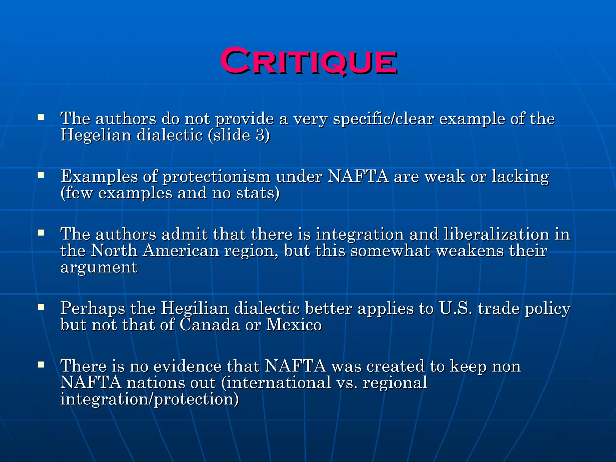 Critique The authors do not provide a very specific/clear example of the Hegelian dialectic (slide 3)  Examples of protectionism under NAFTA are weak or lacking (few examples and no stats) The authors admit that there is integration and liberalization in the North American region, but this somewhat weakens their argument Perhaps the Hegilian dialectic better applies to U.S. trade policy but not that of Canada or Mexico There is no evidence that NAFTA was created to keep non NAFTA nations out (international vs. regional integration/protection) 