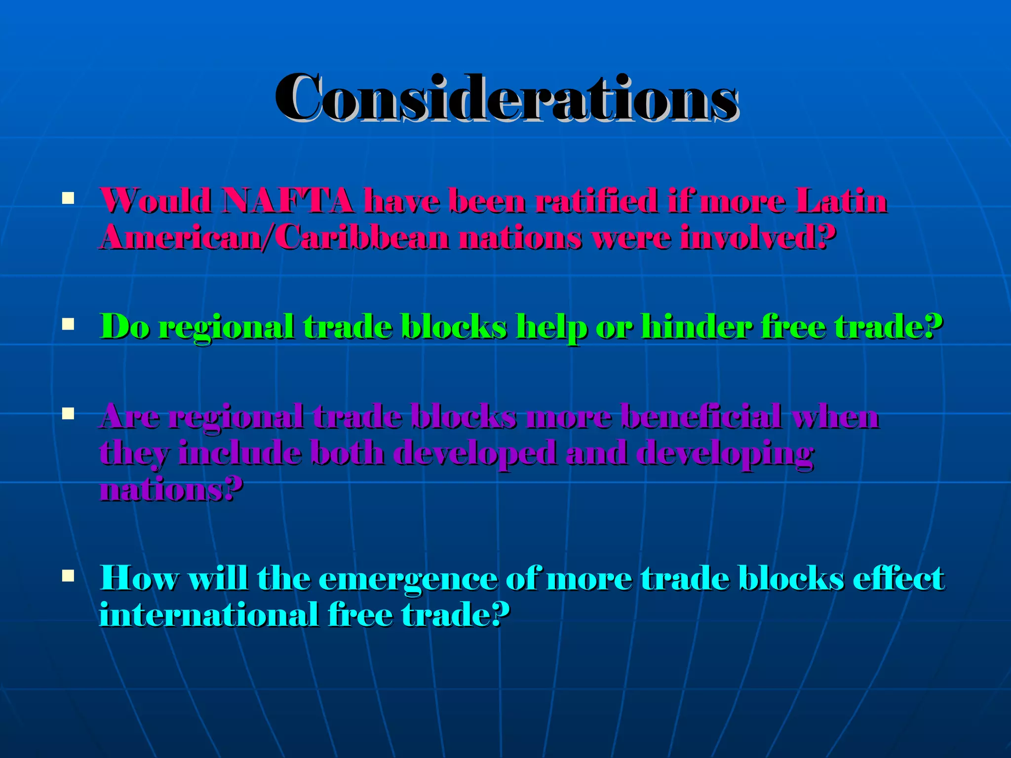 Considerations Would NAFTA have been ratified if more Latin American/Caribbean nations were involved? Do regional trade blocks help or hinder free trade? Are regional trade blocks more beneficial when they include both developed and developing nations? How will the emergence of more trade blocks effect international free trade? 