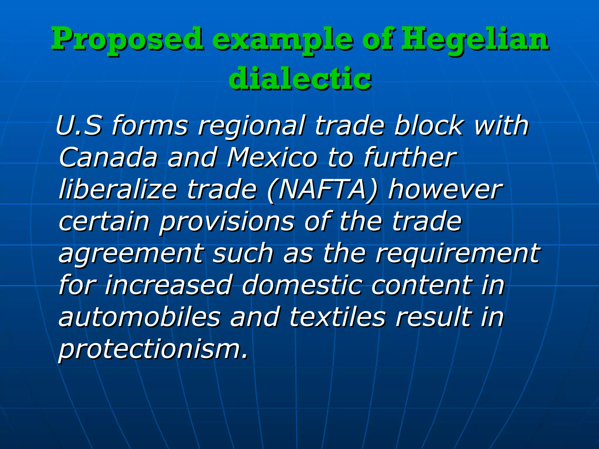Proposed example of Hegelian dialectic U.S forms regional trade block with Canada and Mexico to further liberalize trade (NAFTA) however certain provisions of the trade agreement such as the requirement for increased domestic content in automobiles and textiles result in protectionism. 