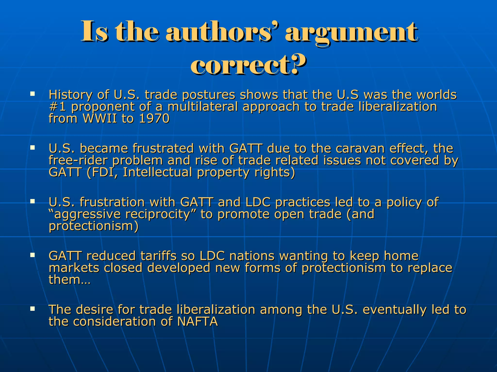 Is the authors’ argument correct? History of U.S. trade postures shows that the U.S was the worlds #1 proponent of a multilateral approach to trade liberalization from WWII to 1970 U.S. became frustrated with GATT due to the caravan effect, the free-rider problem and rise of trade related issues not covered by GATT (FDI, Intellectual property rights) U.S. frustration with GATT and LDC practices led to a policy of “aggressive reciprocity” to promote open trade (and protectionism) GATT reduced tariffs so LDC nations wanting to keep home markets closed developed new forms of protectionism to replace them… The desire for trade liberalization among the U.S. eventually led to the consideration of NAFTA  